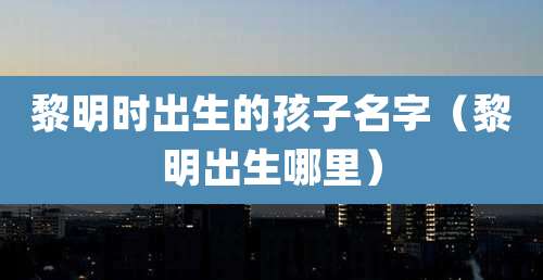 黎明时出生的孩子名字(黎明出生哪里)