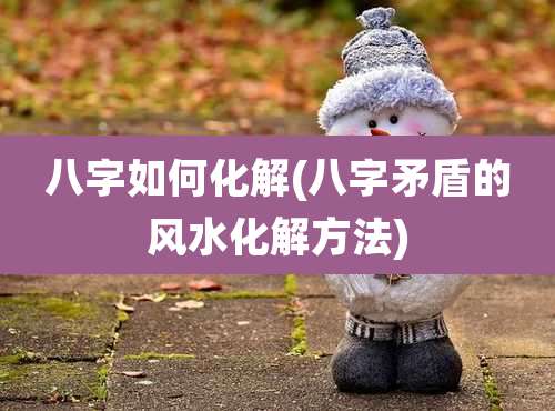 八字如何化解(八字矛盾的风水化解方法)