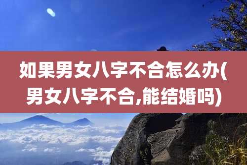 如果男女八字不合怎么办(男女八字不合,能结婚吗)