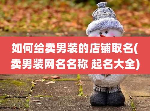 如何给卖男装的店铺取名(卖男装网名名称 起名大全)
