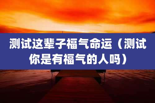 测试这辈子福气命运(测试你是有福气的人吗)