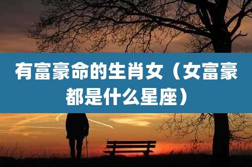 有富豪命的生肖女(女富豪都是什么星座)