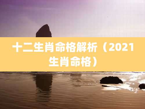 十二生肖命格解析（2021生肖命格）