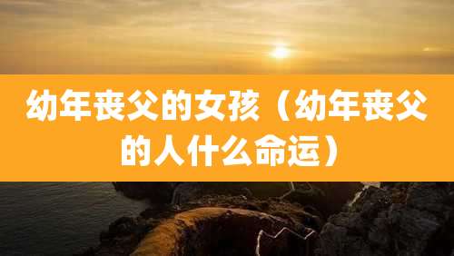 幼年丧父的女孩（幼年丧父的人什么命运）