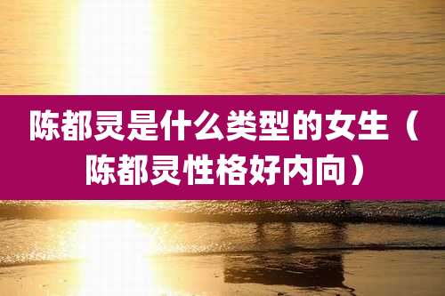 陈都灵是什么类型的女生（陈都灵性格好内向）