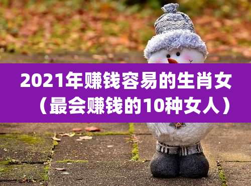 2021年赚钱容易的生肖女（最会赚钱的10种女人）