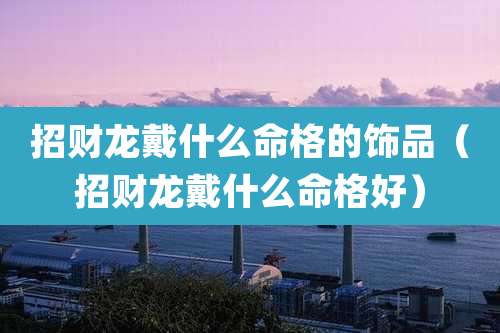 招财龙戴什么命格的饰品（招财龙戴什么命格好）