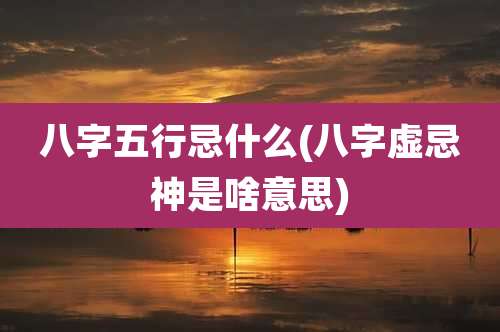八字五行忌什么(八字虚忌神是啥意思)