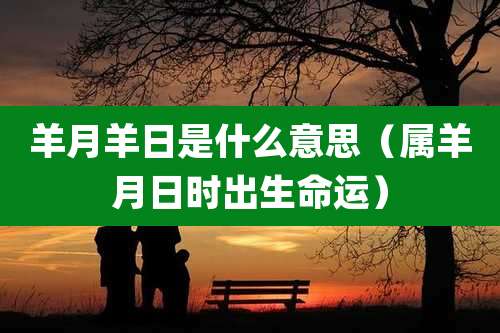 羊月羊日是什么意思（属羊月日时出生命运）