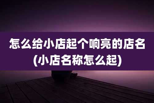 怎么给小店起个响亮的店名(小店名称怎么起)