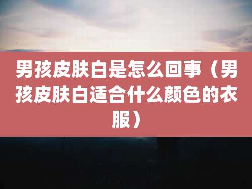 男孩皮肤白是怎么回事(男孩皮肤白适合什么颜色的衣服)