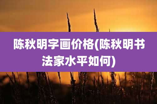 陈秋明字画价格(陈秋明书法家水平如何)