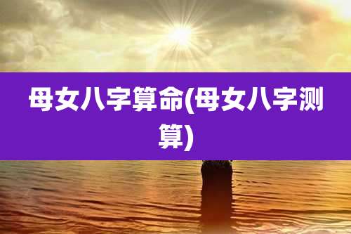 母女八字算命(母女八字测算)