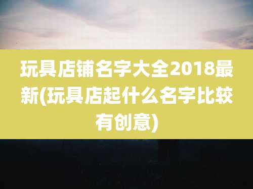 玩具店铺名字大全2018最新(玩具店起什么名字比较有创意)
