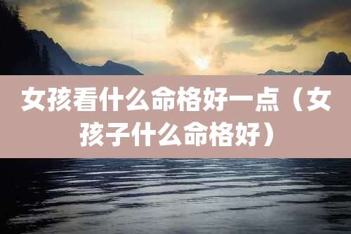 女孩看什么命格好一点（女孩子什么命格好）
