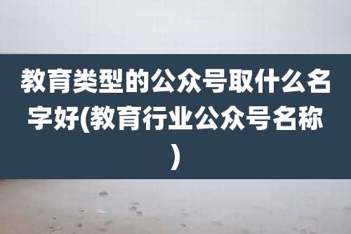 教育类型的公众号取什么名字好(教育行业公众号名称)