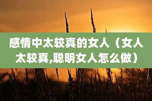 感情中太较真的女人（女人太较真,聪明女人怎么做）