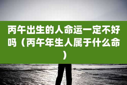 丙午出生的人命运一定不好吗(丙午年生人属于什么命)