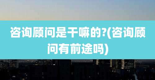 咨询顾问是干嘛的?(咨询顾问有前途吗)