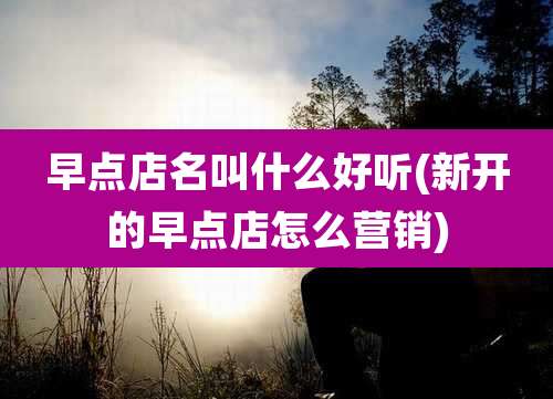 早点店名叫什么好听(新开的早点店怎么营销)