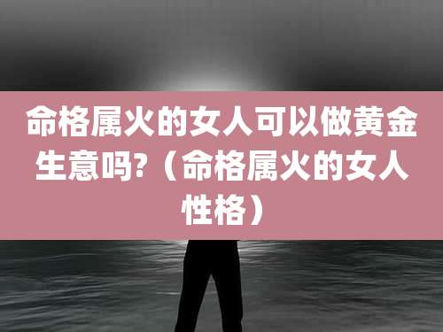 命格属火的女人可以做黄金生意吗?（命格属火的女人性格）
