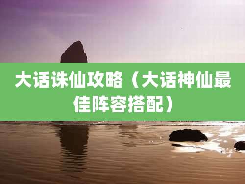 大话诛仙攻略(大话神仙最佳阵容搭配)