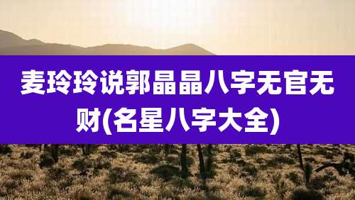 麦玲玲说郭晶晶八字无官无财(名星八字大全)