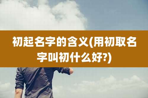 初起名字的含义(用初取名字叫初什么好?)