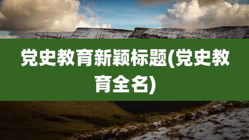 党史教育新颖标题(党史教育全名)