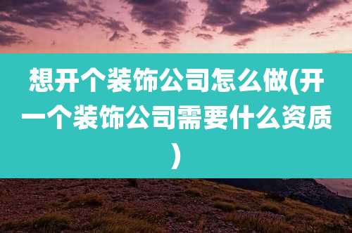 想开个装饰公司怎么做(开一个装饰公司需要什么资质)
