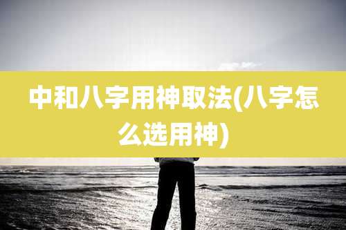 中和八字用神取法(八字怎么选用神)