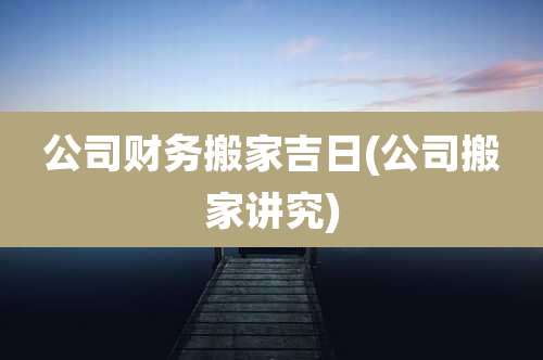 公司财务搬家吉日(公司搬家讲究)