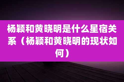 杨颖和黄晓明是什么星宿关系(杨颖和黄晓明的现状如何)
