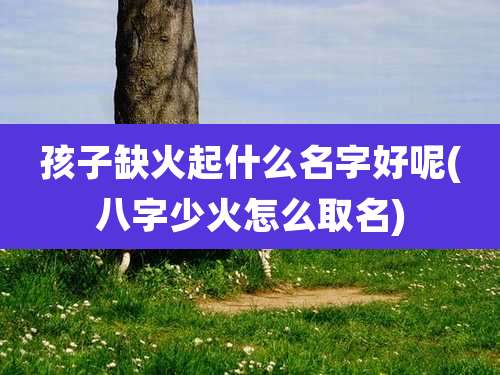 孩子缺火起什么名字好呢(八字少火怎么取名)