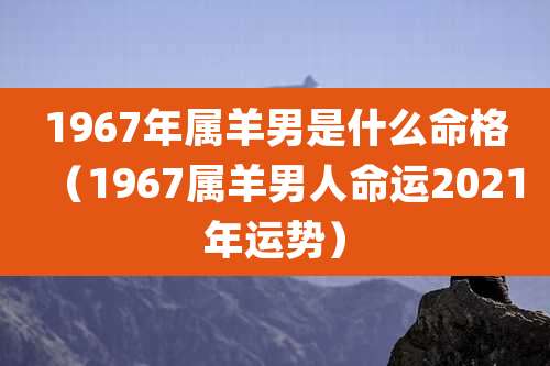1967年属羊男是什么命格（1967属羊男人命运2021年运势）