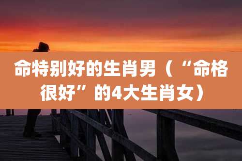 命特别好的生肖男(“命格很好”的4大生肖女)