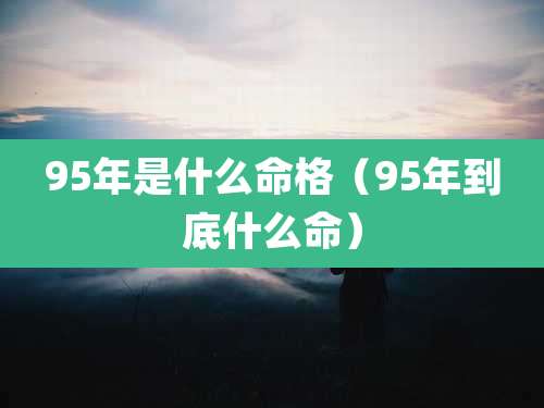 95年是什么命格(95年到底什么命)