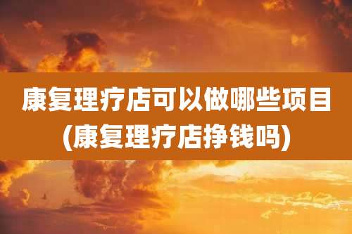 康复理疗店可以做哪些项目(康复理疗店挣钱吗)