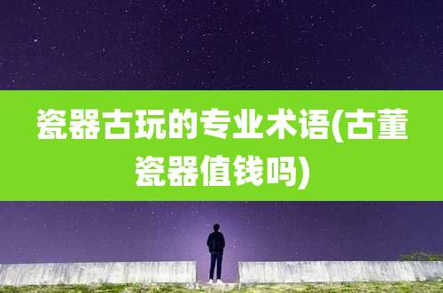 瓷器古玩的专业术语(古董瓷器值钱吗)