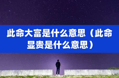 此命大富是什么意思(此命显贵是什么意思)
