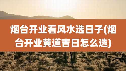 烟台开业看风水选日子(烟台开业黄道吉日怎么选)