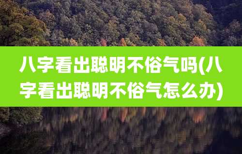 八字看出聪明不俗气吗(八字看出聪明不俗气怎么办)