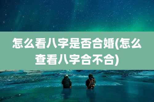 怎么看八字是否合婚(怎么查看八字合不合)