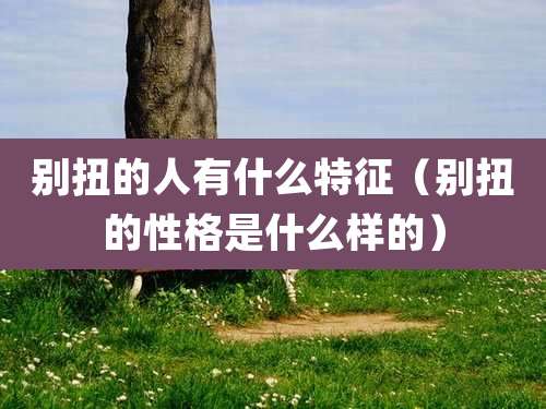 别扭的人有什么特征（别扭的性格是什么样的）