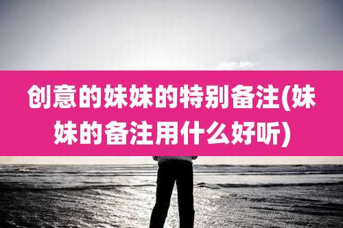 创意的妹妹的特别备注(妹妹的备注用什么好听)