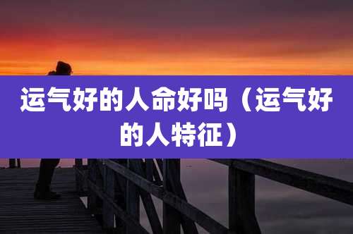 运气好的人命好吗（运气好的人特征）