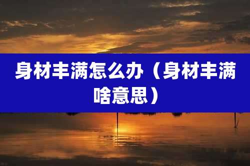 身材丰满怎么办(身材丰满啥意思)