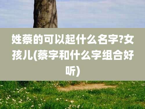 姓蔡的可以起什么名字?女孩儿(蔡字和什么字组合好听)
