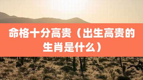 命格十分高贵（出生高贵的生肖是什么）