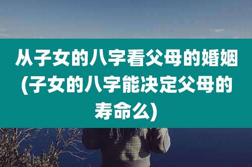 从子女的八字看父母的婚姻(子女的八字能决定父母的寿命么)